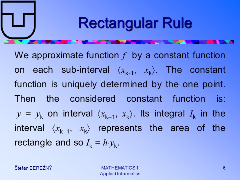 MATHEMATICS 1 Applied Informatics 6 Štefan BEREŽNÝ Rectangular Rule We approximate function f by a constant function on each sub-interval  x k-1, x k .