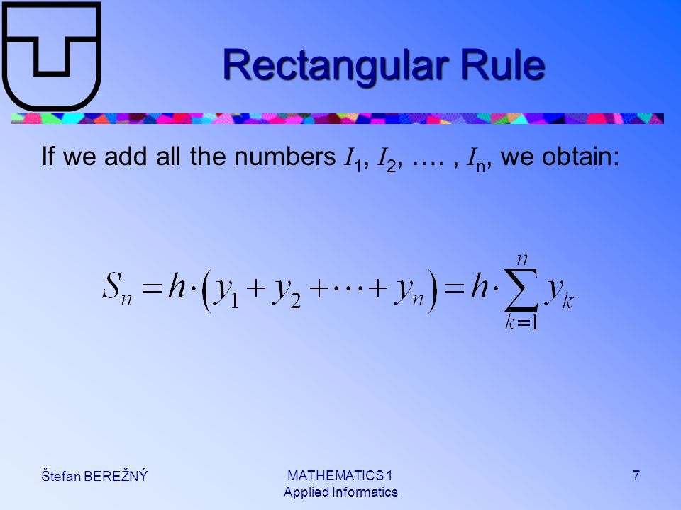 MATHEMATICS 1 Applied Informatics 7 Štefan BEREŽNÝ Rectangular Rule If we add all the numbers I 1, I 2, …., I n, we obtain: