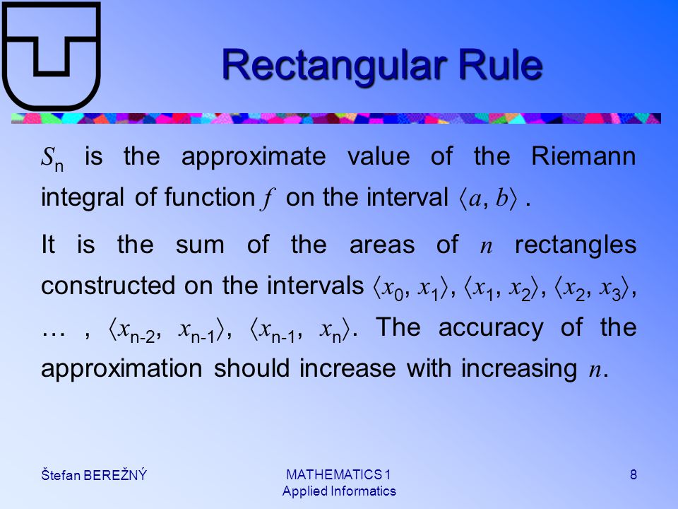 MATHEMATICS 1 Applied Informatics 8 Štefan BEREŽNÝ Rectangular Rule S n is the approximate value of the Riemann integral of function f on the interval  a, b .