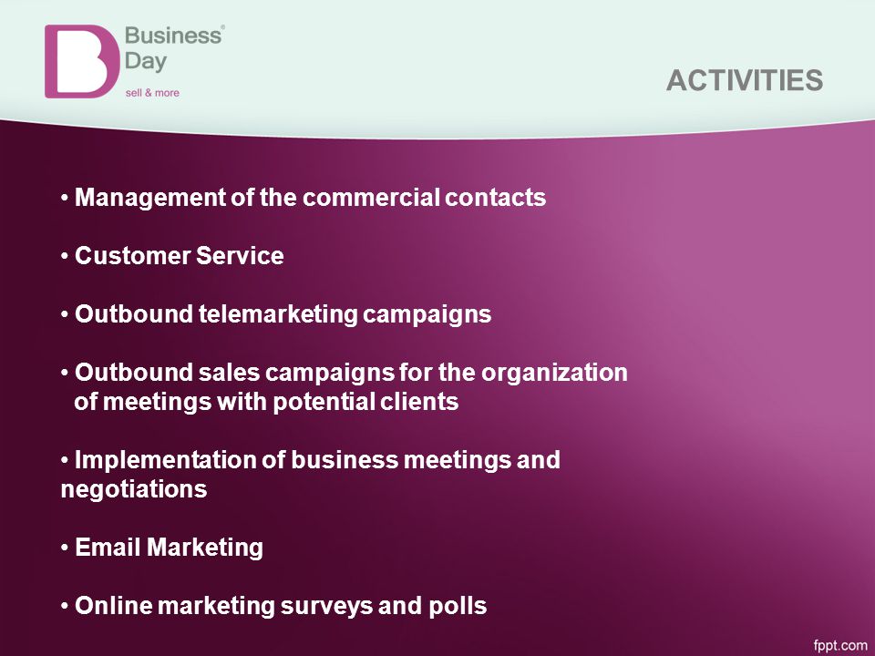 ACTIVITIES Management of the commercial contacts Customer Service Outbound telemarketing campaigns Outbound sales campaigns for the organization of meetings with potential clients Implementation of business meetings and negotiations  Marketing Online marketing surveys and polls