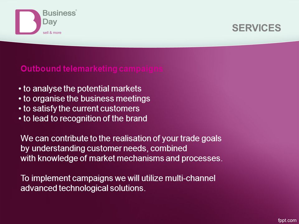 SERVICES Outbound telemarketing campaigns to analyse the potential markets to organise the business meetings to satisfy the current customers to lead to recognition of the brand We can contribute to the realisation of your trade goals by understanding customer needs, combined with knowledge of market mechanisms and processes.