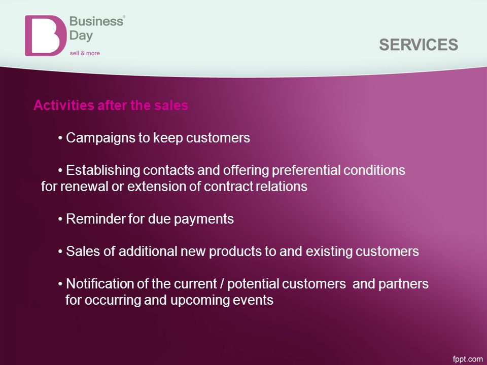 SERVICES Activities after the sales Campaigns to keep customers Establishing contacts and offering preferential conditions for renewal or extension of contract relations Reminder for due payments Sales of additional new products to and existing customers Notification of the current / potential customers and partners for occurring and upcoming events
