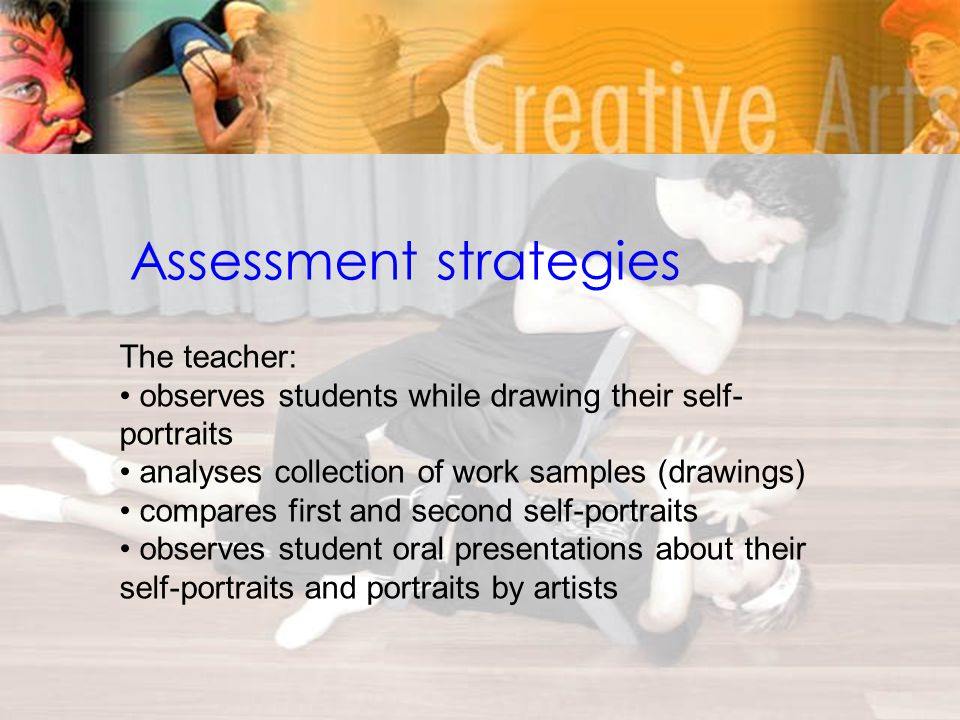 Assessment strategies The teacher: observes students while drawing their self- portraits analyses collection of work samples (drawings) compares first and second self-portraits observes student oral presentations about their self-portraits and portraits by artists