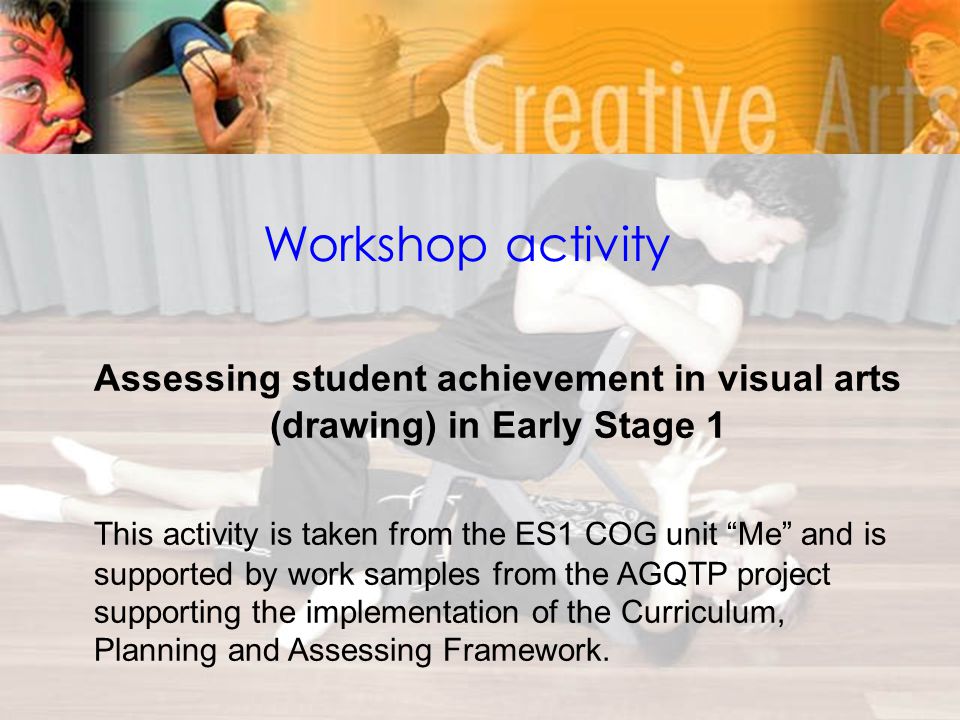 Workshop activity Assessing student achievement in visual arts (drawing) in Early Stage 1 This activity is taken from the ES1 COG unit Me and is supported by work samples from the AGQTP project supporting the implementation of the Curriculum, Planning and Assessing Framework.