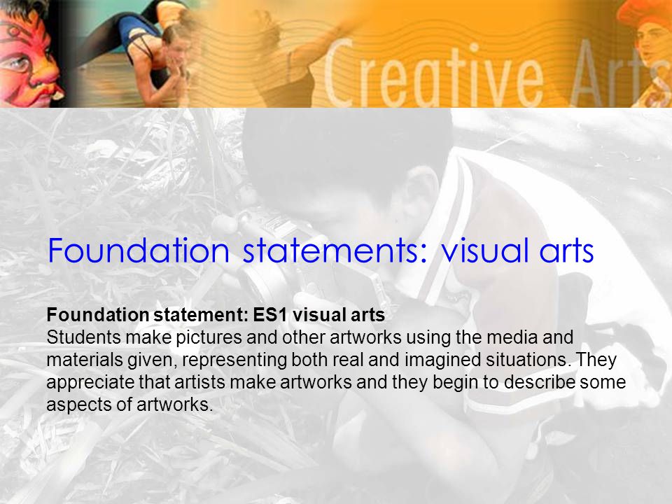 Foundation statements: visual arts Foundation statement: ES1 visual arts Students make pictures and other artworks using the media and materials given, representing both real and imagined situations.