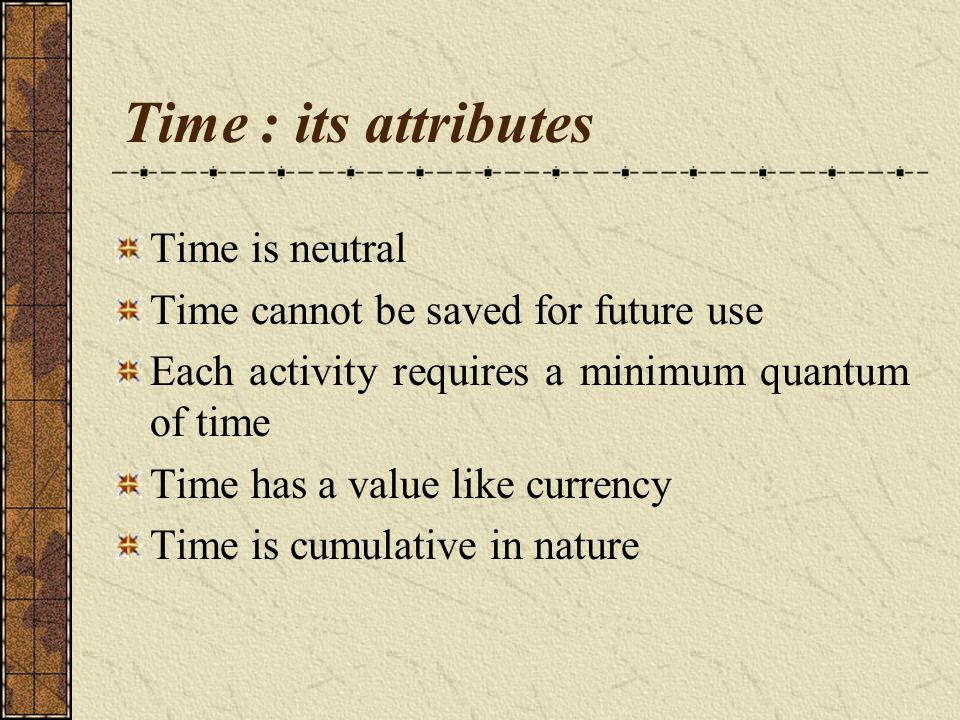 Time : its attributes Time is neutral Time cannot be saved for future use Each activity requires a minimum quantum of time Time has a value like currency Time is cumulative in nature