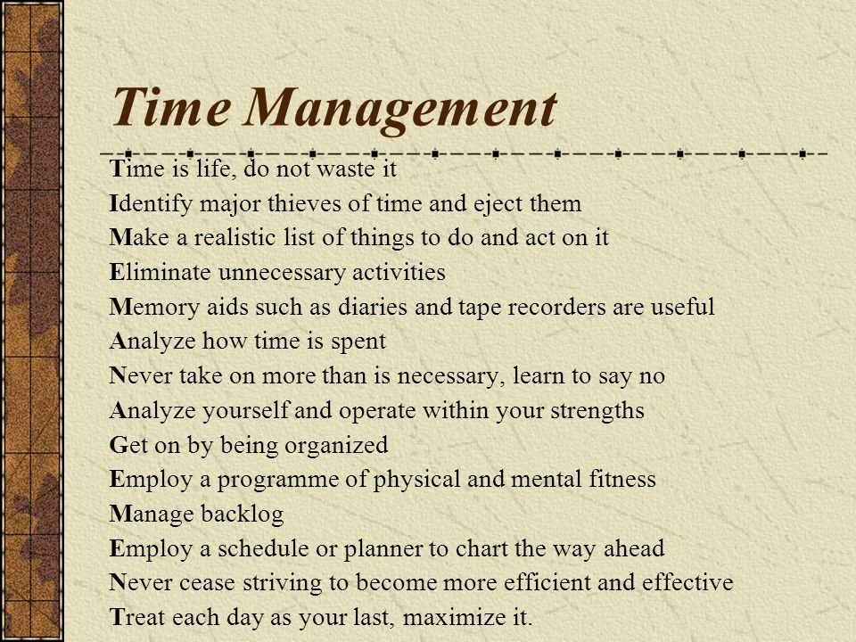 Time Management Time is life, do not waste it Identify major thieves of time and eject them Make a realistic list of things to do and act on it Eliminate unnecessary activities Memory aids such as diaries and tape recorders are useful Analyze how time is spent Never take on more than is necessary, learn to say no Analyze yourself and operate within your strengths Get on by being organized Employ a programme of physical and mental fitness Manage backlog Employ a schedule or planner to chart the way ahead Never cease striving to become more efficient and effective Treat each day as your last, maximize it.