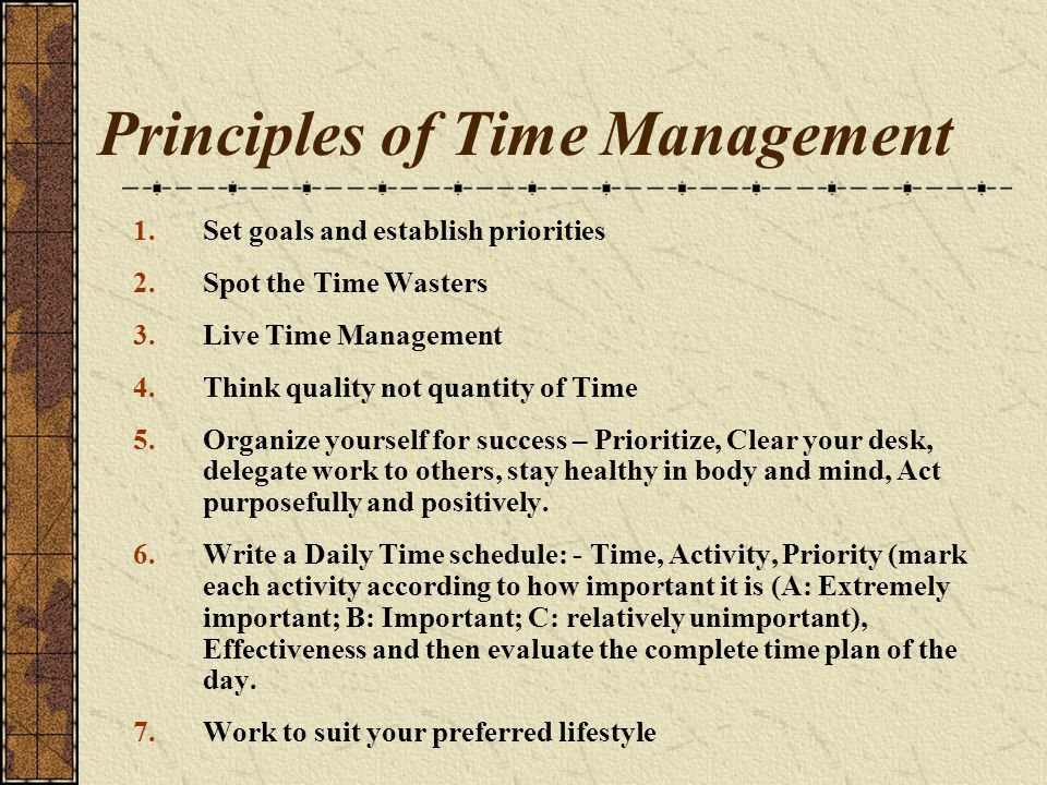 Principles of Time Management 1.Set goals and establish priorities 2.Spot the Time Wasters 3.Live Time Management 4.Think quality not quantity of Time 5.Organize yourself for success – Prioritize, Clear your desk, delegate work to others, stay healthy in body and mind, Act purposefully and positively.