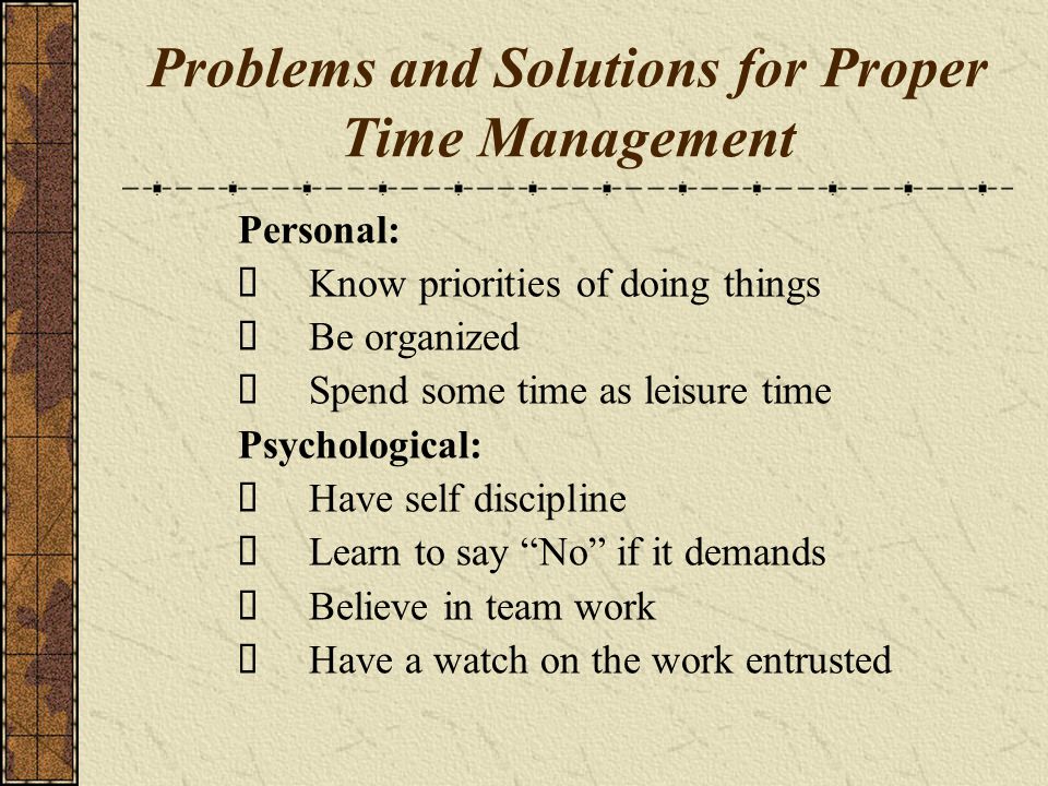 Problems and Solutions for Proper Time Management Personal: Know priorities of doing things Be organized Spend some time as leisure time Psychological: Have self discipline Learn to say No if it demands Believe in team work Have a watch on the work entrusted