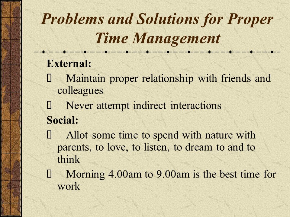 Problems and Solutions for Proper Time Management External: Maintain proper relationship with friends and colleagues Never attempt indirect interactions Social: Allot some time to spend with nature with parents, to love, to listen, to dream to and to think Morning 4.00am to 9.00am is the best time for work