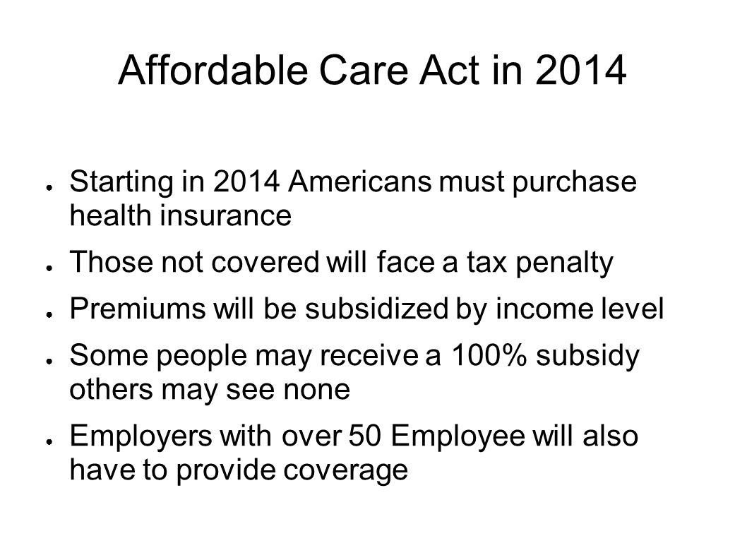 Affordable Care Act in 2014 ● Starting in 2014 Americans must purchase health insurance ● Those not covered will face a tax penalty ● Premiums will be subsidized by income level ● Some people may receive a 100% subsidy others may see none ● Employers with over 50 Employee will also have to provide coverage