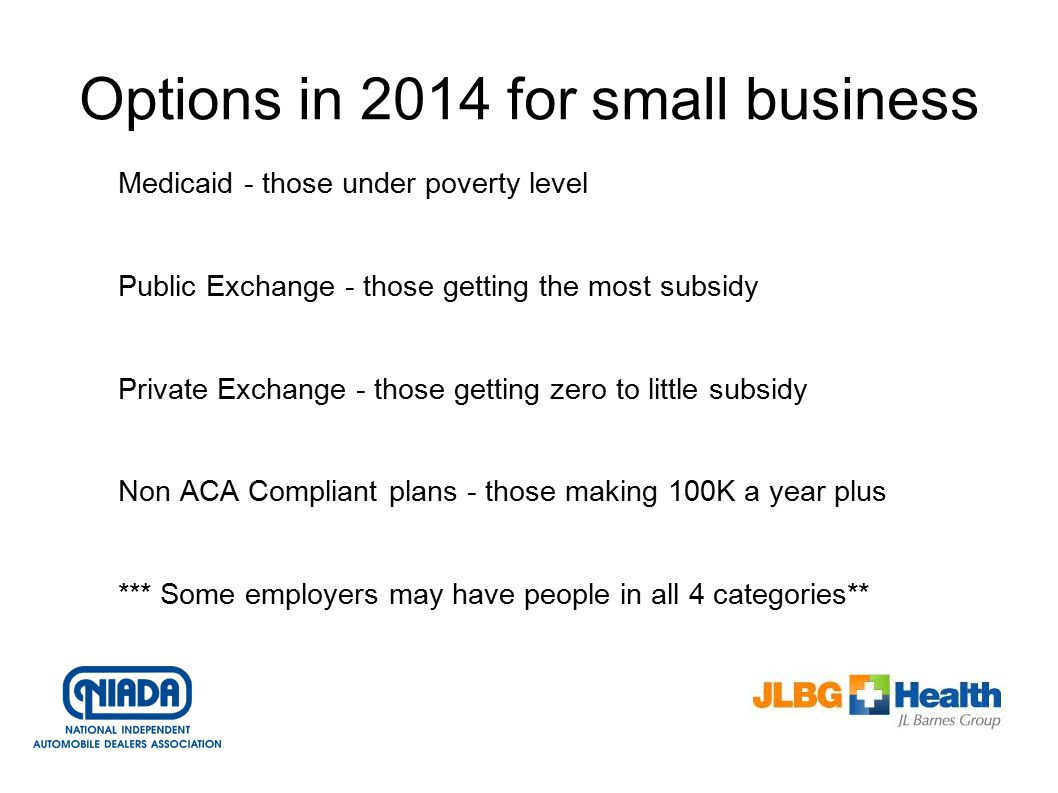 Options in 2014 for small business Medicaid - those under poverty level Public Exchange - those getting the most subsidy Private Exchange - those getting zero to little subsidy Non ACA Compliant plans - those making 100K a year plus *** Some employers may have people in all 4 categories**
