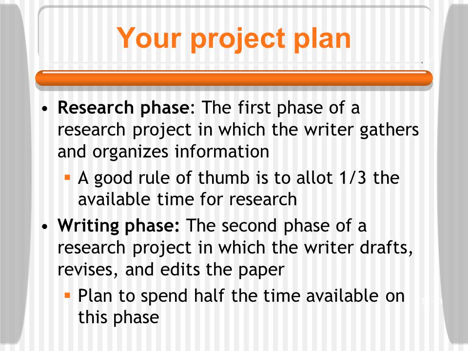 Your project plan Research phase: The first phase of a research project in which the writer gathers and organizes information  A good rule of thumb is to allot 1/3 the available time for research Writing phase: The second phase of a research project in which the writer drafts, revises, and edits the paper  Plan to spend half the time available on this phase 11-13