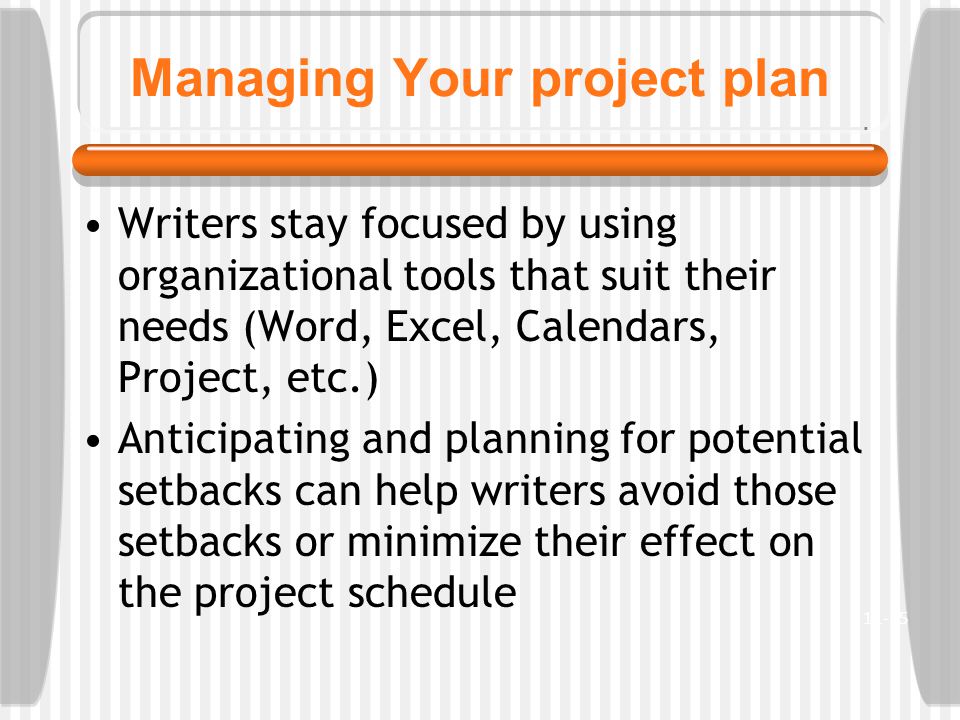 Managing Your project plan Writers stay focused by using organizational tools that suit their needs (Word, Excel, Calendars, Project, etc.) Anticipating and planning for potential setbacks can help writers avoid those setbacks or minimize their effect on the project schedule 11-15