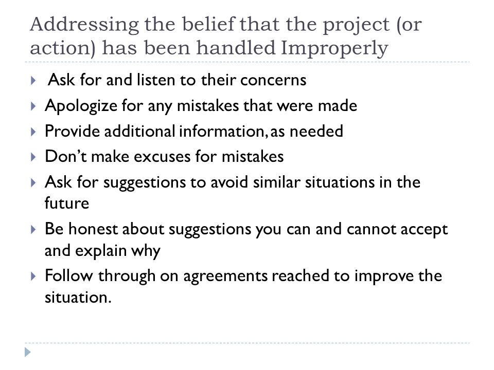 Addressing the belief that the project (or action) has been handled Improperly  Ask for and listen to their concerns  Apologize for any mistakes that were made  Provide additional information, as needed  Don’t make excuses for mistakes  Ask for suggestions to avoid similar situations in the future  Be honest about suggestions you can and cannot accept and explain why  Follow through on agreements reached to improve the situation.