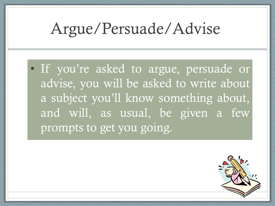 Argue/Persuade/Advise If you’re asked to argue, persuade or advise, you will be asked to write about a subject you’ll know something about, and will, as usual, be given a few prompts to get you going.