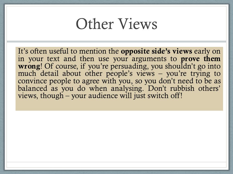 Other Views It’s often useful to mention the opposite side’s views early on in your text and then use your arguments to prove them wrong .