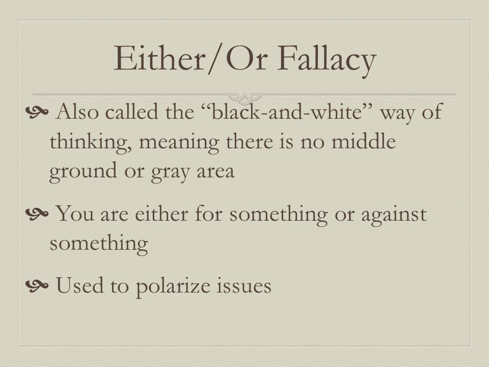 Either/Or Fallacy  Also called the black-and-white way of thinking, meaning there is no middle ground or gray area  You are either for something or against something  Used to polarize issues