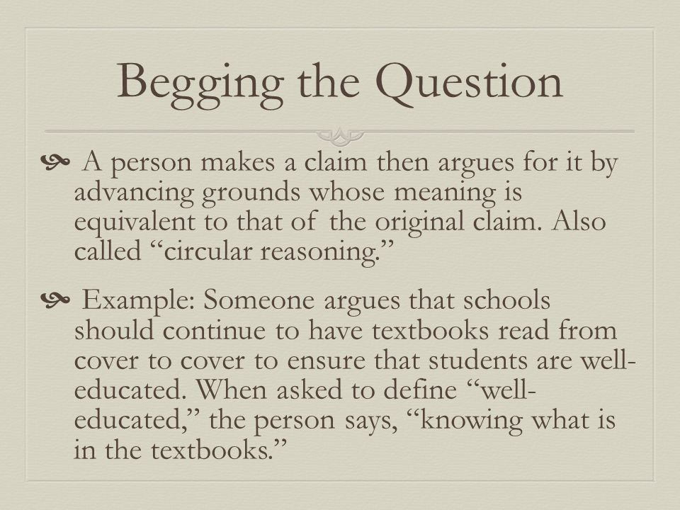Begging the Question  A person makes a claim then argues for it by advancing grounds whose meaning is equivalent to that of the original claim.