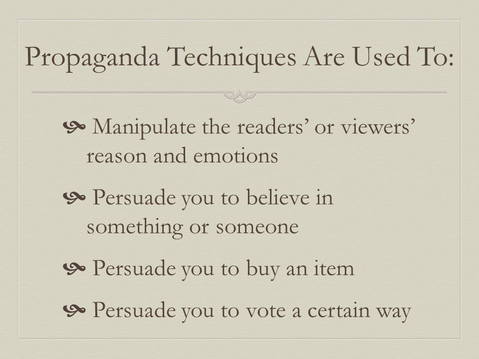 Propaganda Techniques Are Used To:  Manipulate the readers’ or viewers’ reason and emotions  Persuade you to believe in something or someone  Persuade you to buy an item  Persuade you to vote a certain way