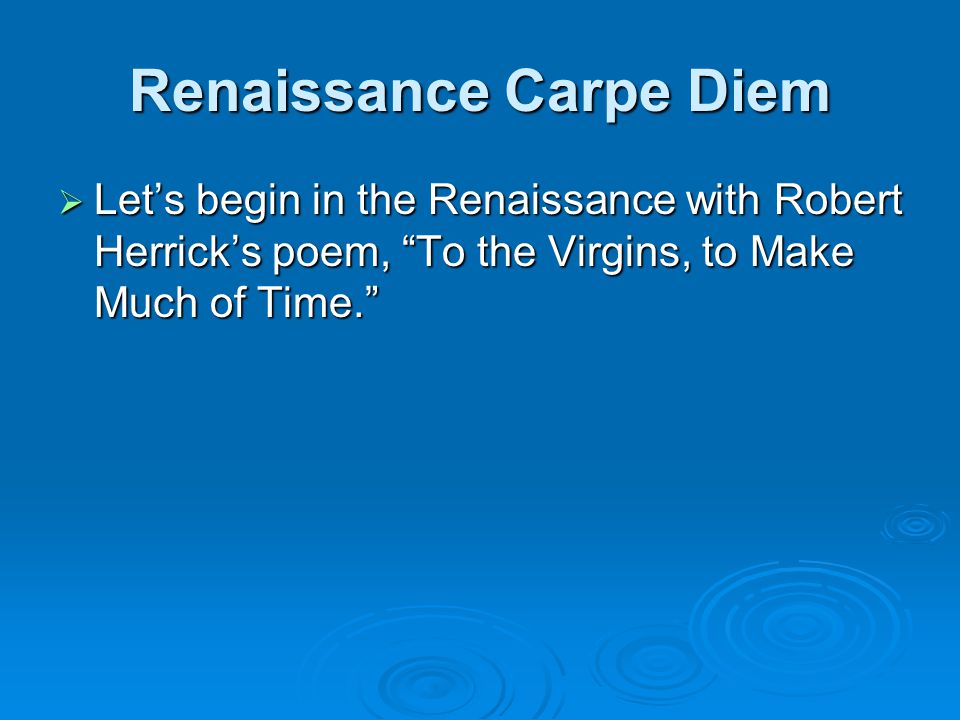 Renaissance Carpe Diem  Let’s begin in the Renaissance with Robert Herrick’s poem, To the Virgins, to Make Much of Time.