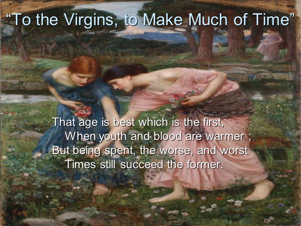 To the Virgins, to Make Much of Time That age is best which is the first, When youth and blood are warmer ; But being spent, the worse, and worst Times still succeed the former.
