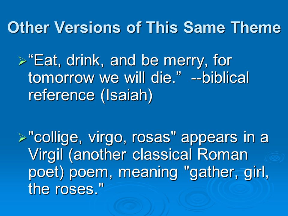 Other Versions of This Same Theme  Eat, drink, and be merry, for tomorrow we will die. --biblical reference (Isaiah)  collige, virgo, rosas appears in a Virgil (another classical Roman poet) poem, meaning gather, girl, the roses.