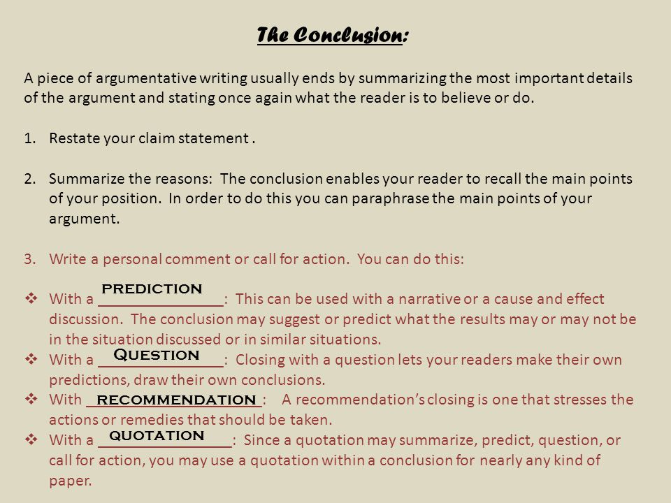 The Conclusion: A piece of argumentative writing usually ends by summarizing the most important details of the argument and stating once again what the reader is to believe or do.