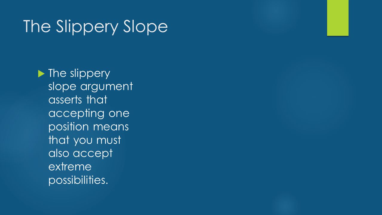 The Slippery Slope  The slippery slope argument asserts that accepting one position means that you must also accept extreme possibilities.