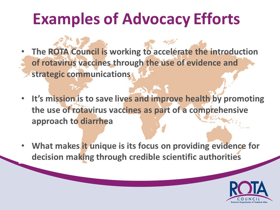 Examples of Advocacy Efforts The ROTA Council is working to accelerate the introduction of rotavirus vaccines through the use of evidence and strategic communications It’s mission is to save lives and improve health by promoting the use of rotavirus vaccines as part of a comprehensive approach to diarrhea What makes it unique is its focus on providing evidence for decision making through credible scientific authorities