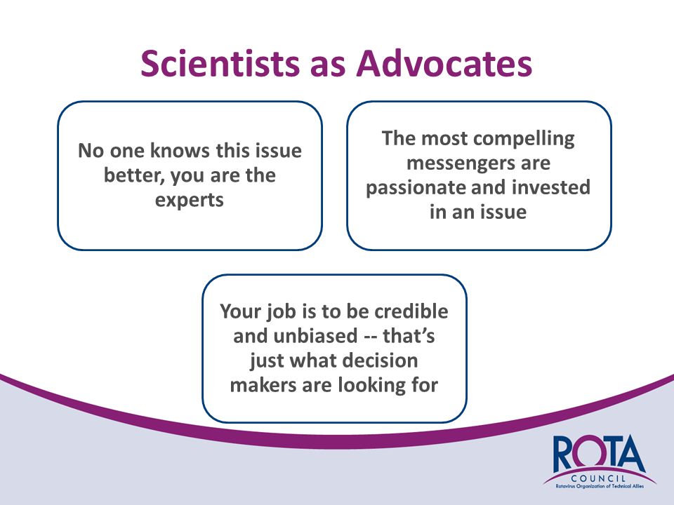 Scientists as Advocates No one knows this issue better, you are the experts The most compelling messengers are passionate and invested in an issue Your job is to be credible and unbiased -- that’s just what decision makers are looking for