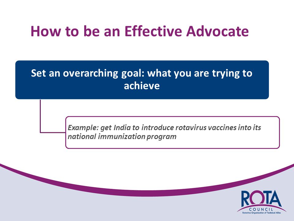 Set an overarching goal: what you are trying to achieve Example: get India to introduce rotavirus vaccines into its national immunization program How to be an Effective Advocate