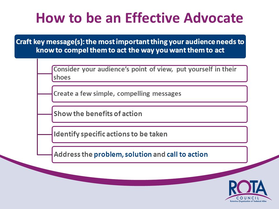 How to be an Effective Advocate Craft key message(s): the most important thing your audience needs to know to compel them to act the way you want them to act Consider your audience’s point of view, put yourself in their shoes Create a few simple, compelling messages Show the benefits of actionIdentify specific actions to be takenAddress the problem, solution and call to action