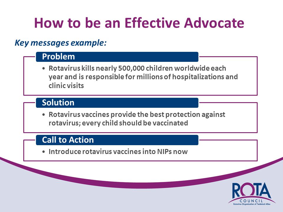 How to be an Effective Advocate Key messages example: Rotavirus kills nearly 500,000 children worldwide each year and is responsible for millions of hospitalizations and clinic visits Problem Rotavirus vaccines provide the best protection against rotavirus; every child should be vaccinated Solution Introduce rotavirus vaccines into NIPs now Call to Action