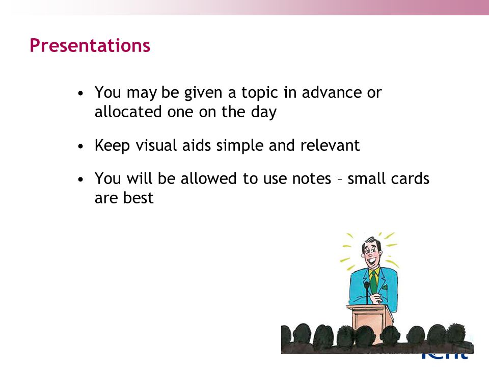 Presentations You may be given a topic in advance or allocated one on the day Keep visual aids simple and relevant You will be allowed to use notes – small cards are best