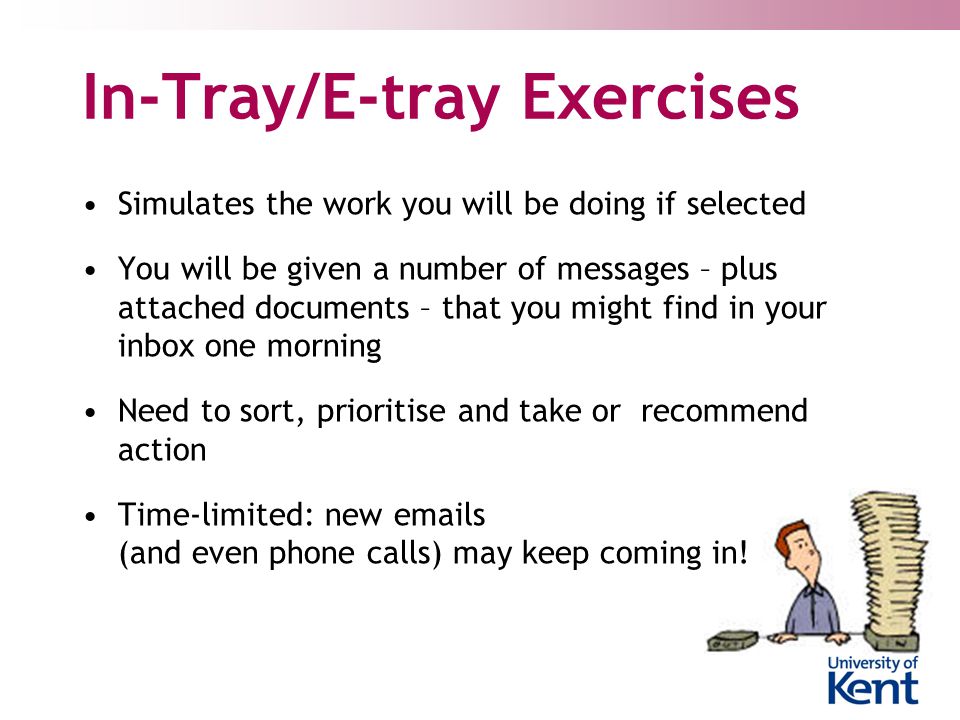 In-Tray/E-tray Exercises Simulates the work you will be doing if selected You will be given a number of messages – plus attached documents – that you might find in your inbox one morning Need to sort, prioritise and take or recommend action Time-limited: new  s (and even phone calls) may keep coming in!