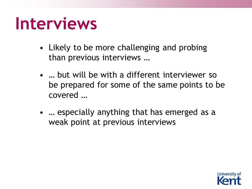 Interviews Likely to be more challenging and probing than previous interviews … … but will be with a different interviewer so be prepared for some of the same points to be covered … … especially anything that has emerged as a weak point at previous interviews