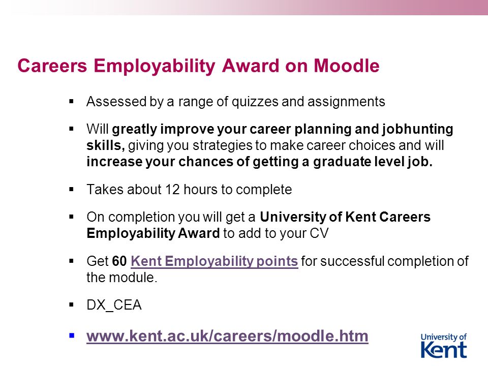 Careers Employability Award on Moodle  Assessed by a range of quizzes and assignments  Will greatly improve your career planning and jobhunting skills, giving you strategies to make career choices and will increase your chances of getting a graduate level job.