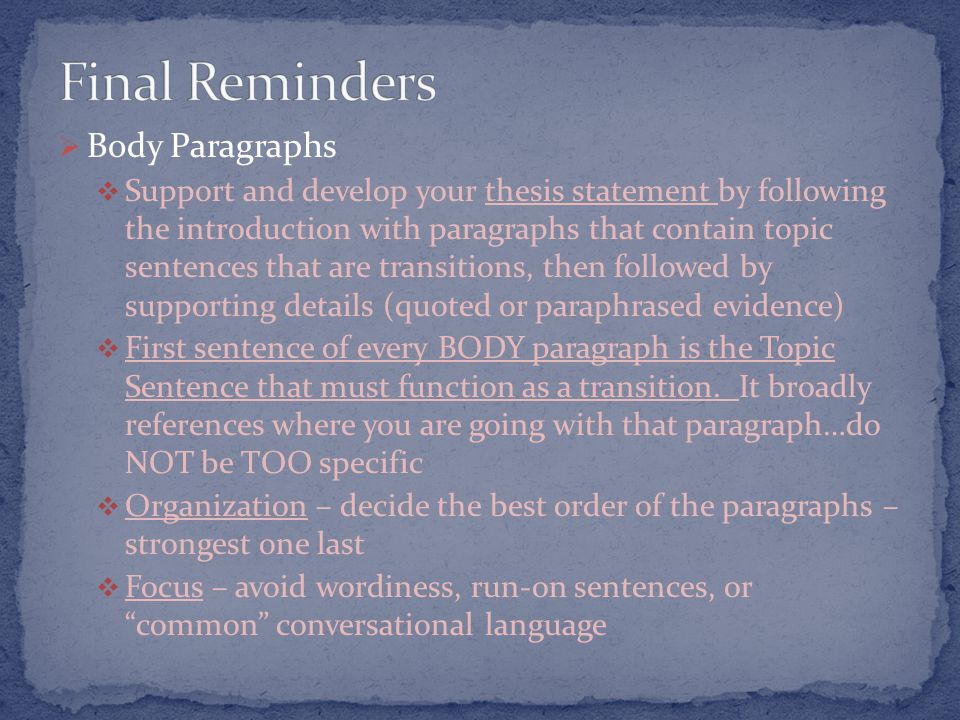  Body Paragraphs  Support and develop your thesis statement by following the introduction with paragraphs that contain topic sentences that are transitions, then followed by supporting details (quoted or paraphrased evidence)  First sentence of every BODY paragraph is the Topic Sentence that must function as a transition.