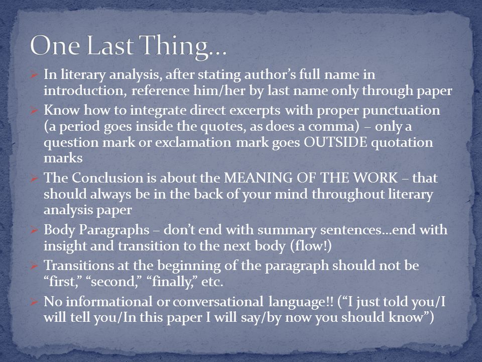  In literary analysis, after stating author’s full name in introduction, reference him/her by last name only through paper  Know how to integrate direct excerpts with proper punctuation (a period goes inside the quotes, as does a comma) – only a question mark or exclamation mark goes OUTSIDE quotation marks  The Conclusion is about the MEANING OF THE WORK – that should always be in the back of your mind throughout literary analysis paper  Body Paragraphs – don’t end with summary sentences…end with insight and transition to the next body (flow!)  Transitions at the beginning of the paragraph should not be first, second, finally, etc.