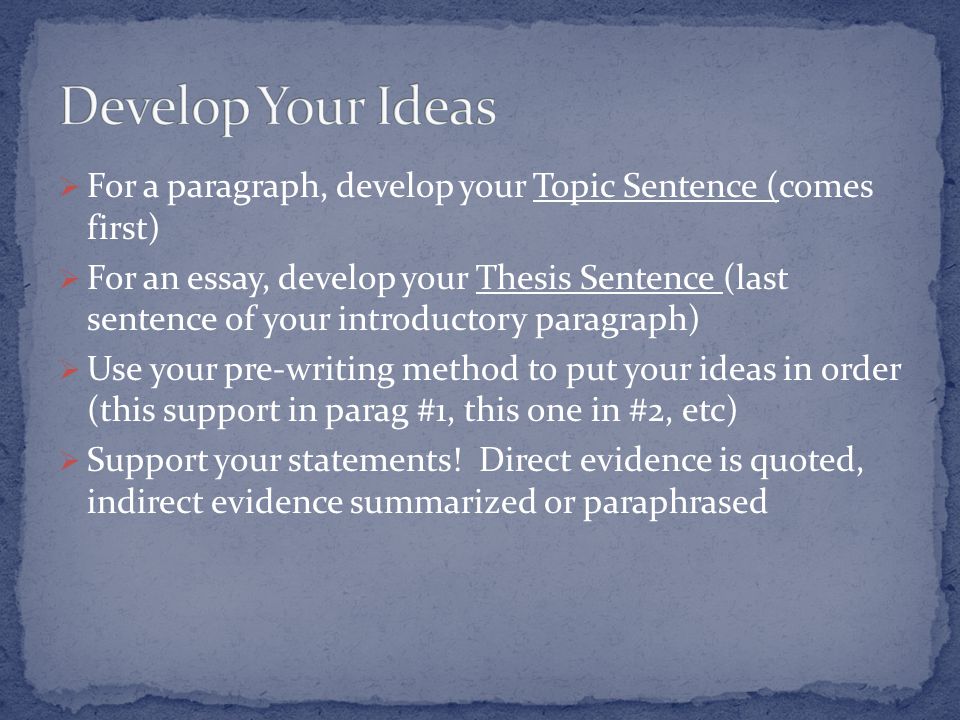  For a paragraph, develop your Topic Sentence (comes first)  For an essay, develop your Thesis Sentence (last sentence of your introductory paragraph)  Use your pre-writing method to put your ideas in order (this support in parag #1, this one in #2, etc)  Support your statements.