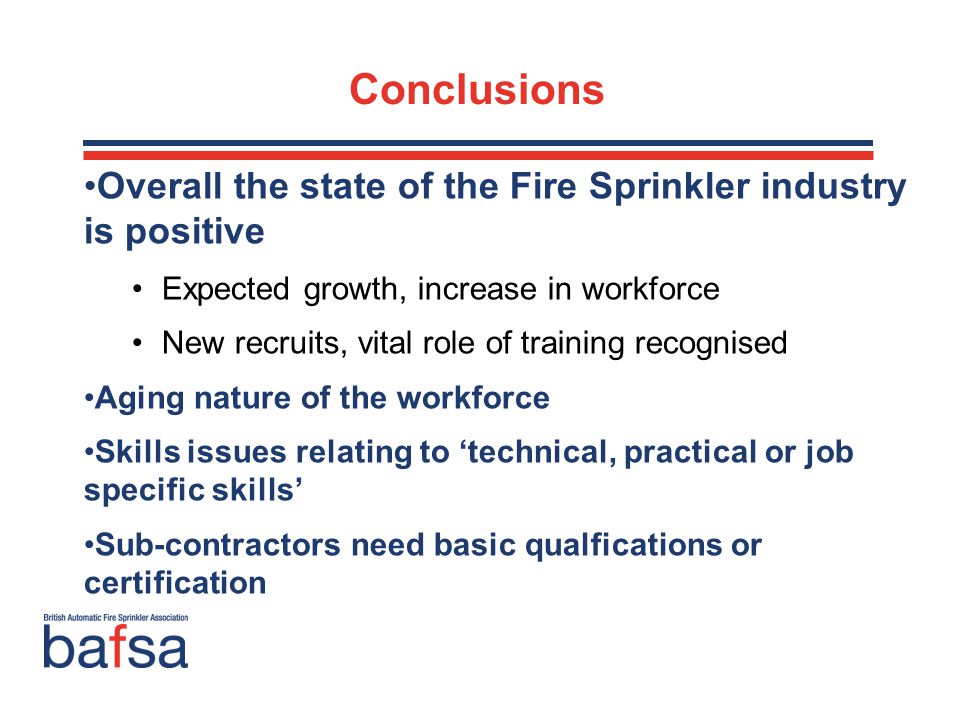 Overall the state of the Fire Sprinkler industry is positive Expected growth, increase in workforce New recruits, vital role of training recognised Aging nature of the workforce Skills issues relating to ‘technical, practical or job specific skills’ Sub-contractors need basic qualfications or certification Conclusions