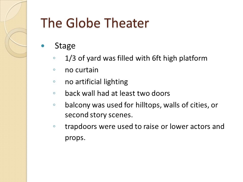 The Globe Theater Stage ◦ 1/3 of yard was filled with 6ft high platform ◦ no curtain ◦ no artificial lighting ◦ back wall had at least two doors ◦ balcony was used for hilltops, walls of cities, or second story scenes.
