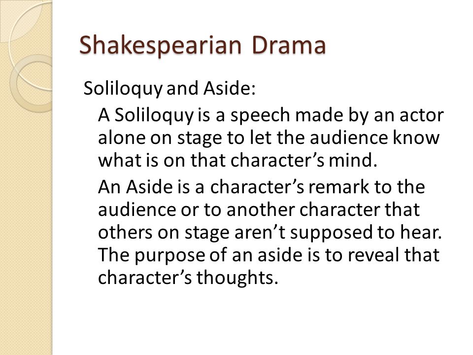 Shakespearian Drama Soliloquy and Aside: A Soliloquy is a speech made by an actor alone on stage to let the audience know what is on that character’s mind.