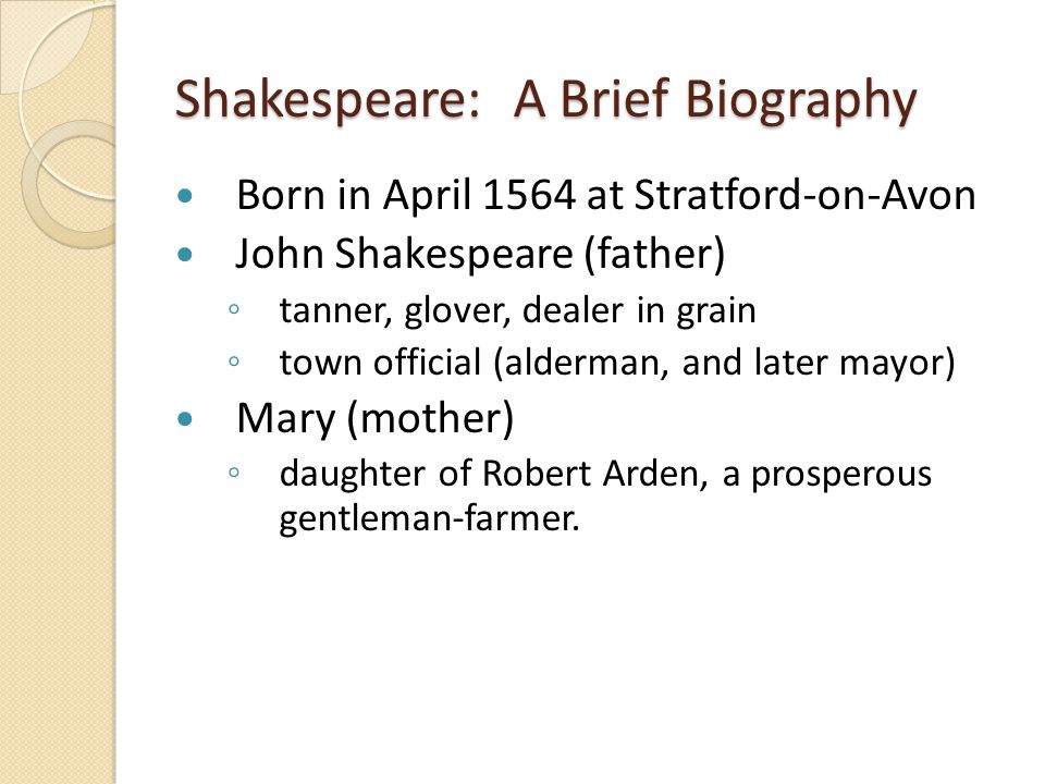 Shakespeare: A Brief Biography Born in April 1564 at Stratford-on-Avon John Shakespeare (father) ◦ tanner, glover, dealer in grain ◦ town official (alderman, and later mayor) Mary (mother) ◦ daughter of Robert Arden, a prosperous gentleman-farmer.