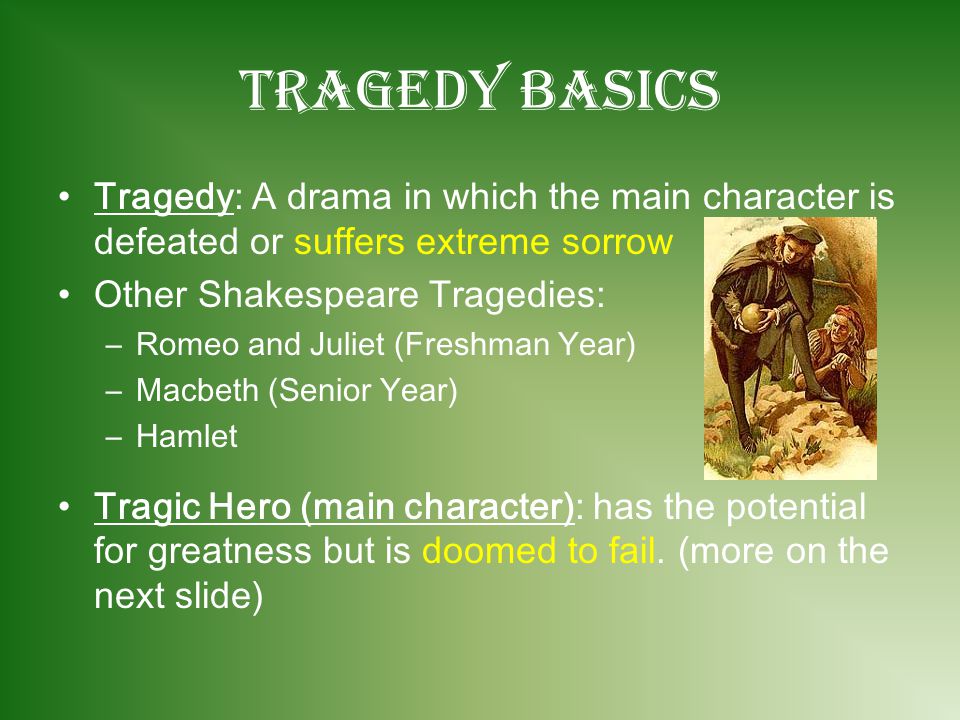 Tragedy Basics Tragedy: A drama in which the main character is defeated or suffers extreme sorrow Other Shakespeare Tragedies: –R–Romeo and Juliet (Freshman Year) –M–Macbeth (Senior Year) –H–Hamlet Tragic Hero (main character): has the potential for greatness but is doomed to fail.