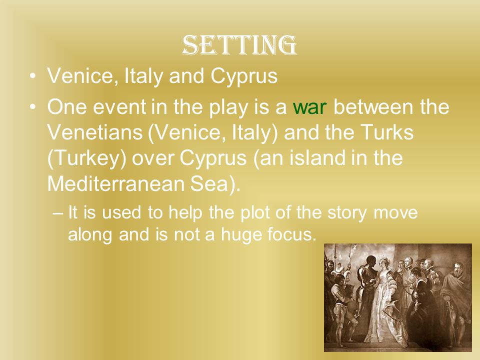 setting Venice, Italy and Cyprus One event in the play is a war between the Venetians (Venice, Italy) and the Turks (Turkey) over Cyprus (an island in the Mediterranean Sea).
