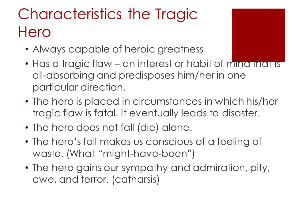Characteristics the Tragic Hero Always capable of heroic greatness Has a tragic flaw – an interest or habit of mind that is all-absorbing and predisposes him/her in one particular direction.