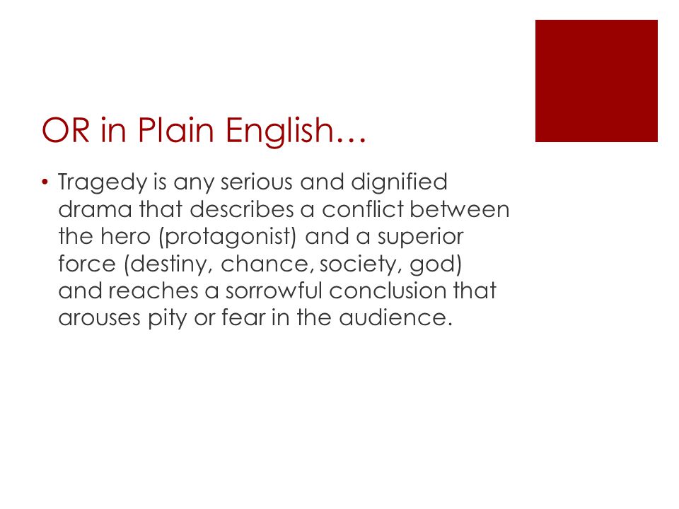 OR in Plain English… Tragedy is any serious and dignified drama that describes a conflict between the hero (protagonist) and a superior force (destiny, chance, society, god) and reaches a sorrowful conclusion that arouses pity or fear in the audience.