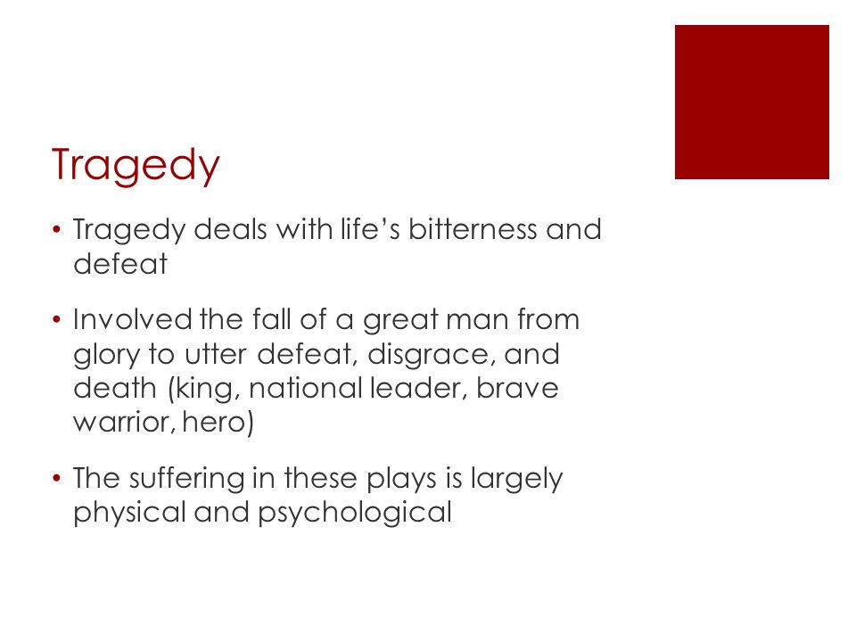Tragedy Tragedy deals with life’s bitterness and defeat Involved the fall of a great man from glory to utter defeat, disgrace, and death (king, national leader, brave warrior, hero) The suffering in these plays is largely physical and psychological